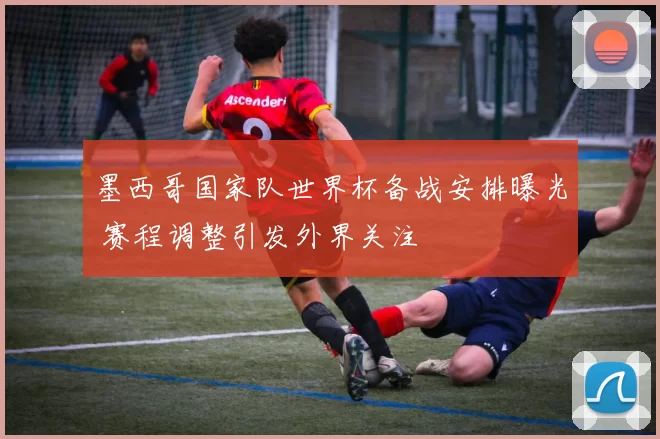 墨西哥国家队世界杯备战安排曝光 赛程调整引发外界关注
