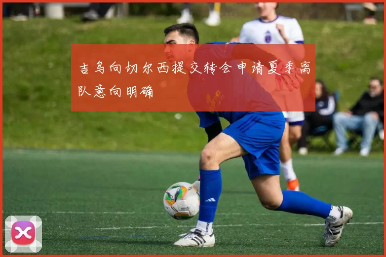 吉乌向切尔西提交转会申请夏季离队意向明确