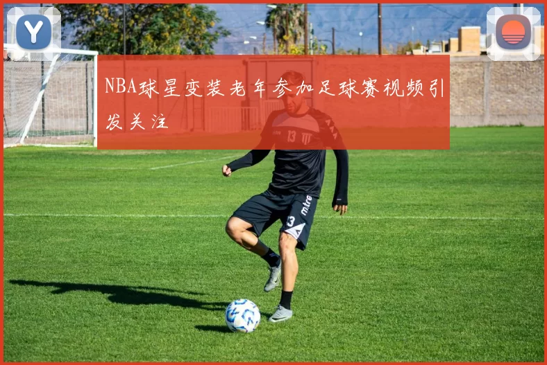 NBA球星变装老年参加足球赛视频引发关注