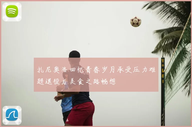 扎尼奥洛回忆青春岁月承受压力难题退役后美食之路畅想