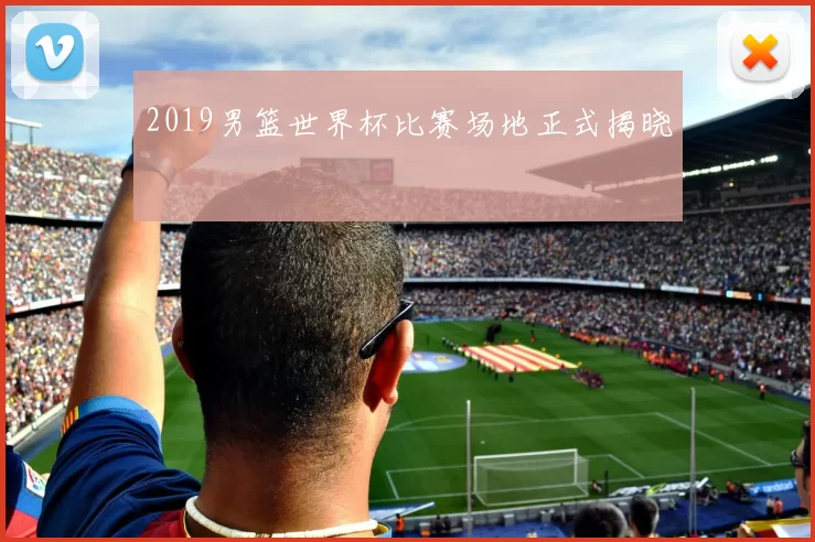 2019男篮世界杯比赛场地正式揭晓
