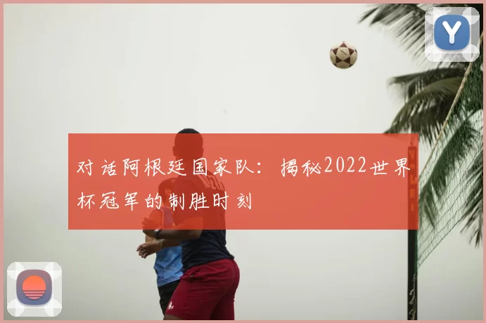 对话阿根廷国家队:揭秘2022世界杯冠军的制胜时刻