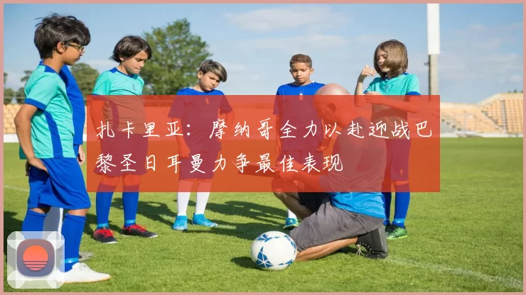 扎卡里亚：摩纳哥全力以赴迎战巴黎圣日耳曼力争最佳表现