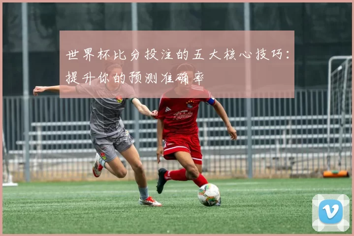 世界杯比分投注的五大核心技巧:提升你的预测准确率