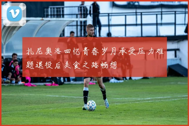 扎尼奥洛回忆青春岁月承受压力难题退役后美食之路畅想