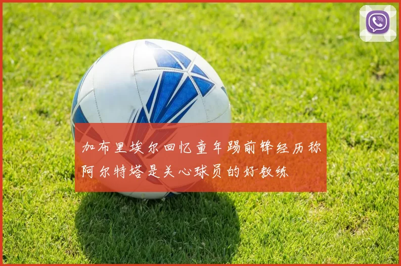 加布里埃尔回忆童年踢前锋经历称阿尔特塔是关心球员的好教练