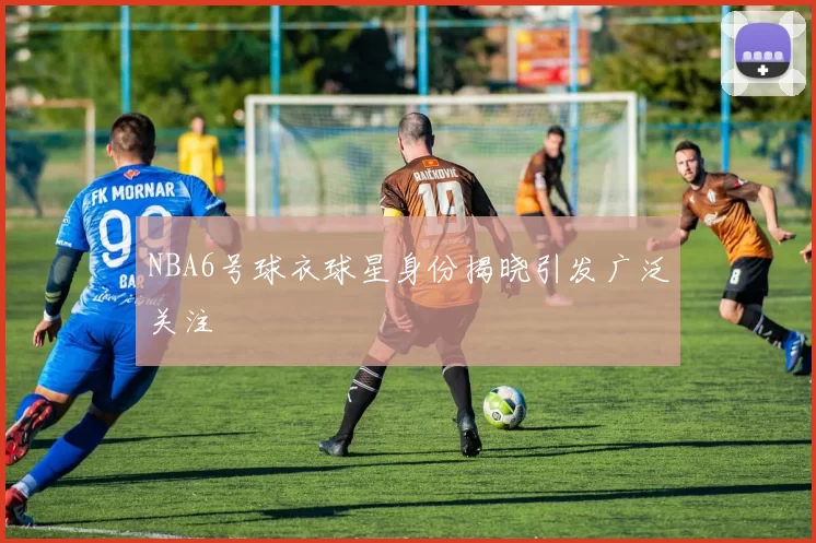 NBA6号球衣球星身份揭晓引发广泛关注