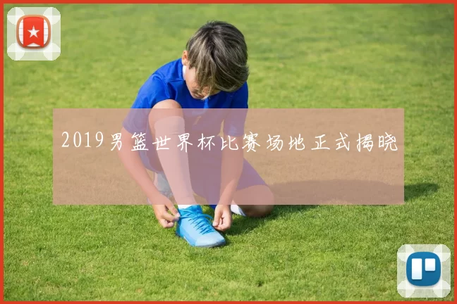 2019男篮世界杯比赛场地正式揭晓