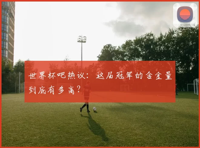 世界杯吧热议：这届冠军的含金量到底有多高？
