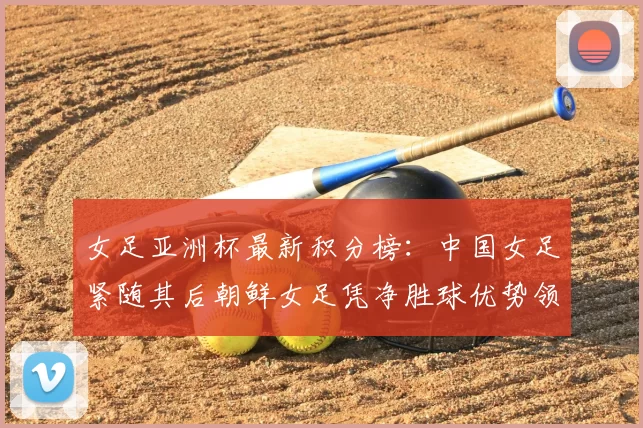 女足亚洲杯最新积分榜:中国女足紧随其后朝鲜女足凭净胜球优势领跑