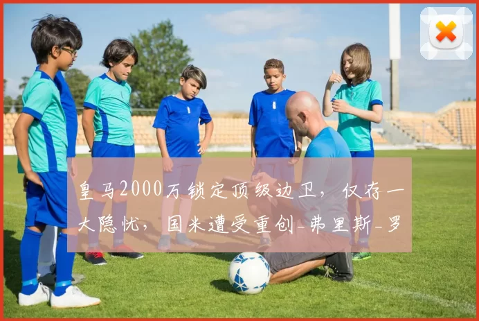 皇马2000万锁定顶级边卫，仅存一大隐忧，国米遭受重创_弗里斯_罗马_皇家马德里