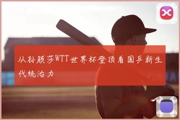 从孙颖莎WTT世界杯登顶看国乒新生代统治力