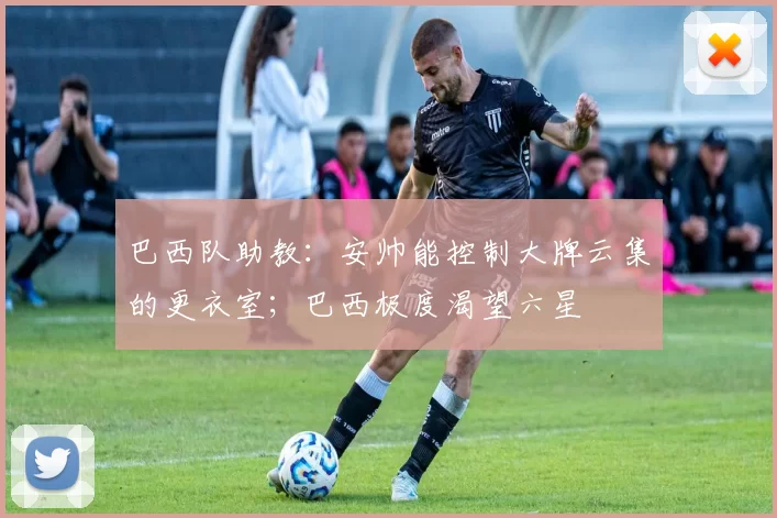 巴西队助教：安帅能控制大牌云集的更衣室；巴西极度渴望六星