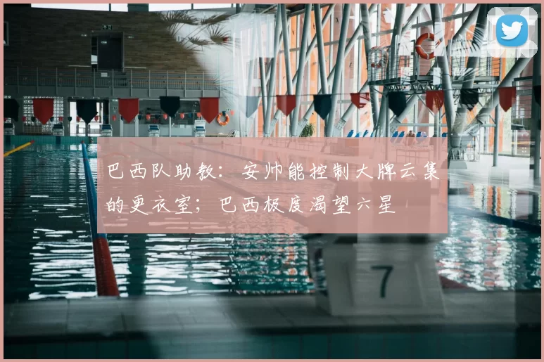 巴西队助教:安帅能控制大牌云集的更衣室;巴西极度渴望六星