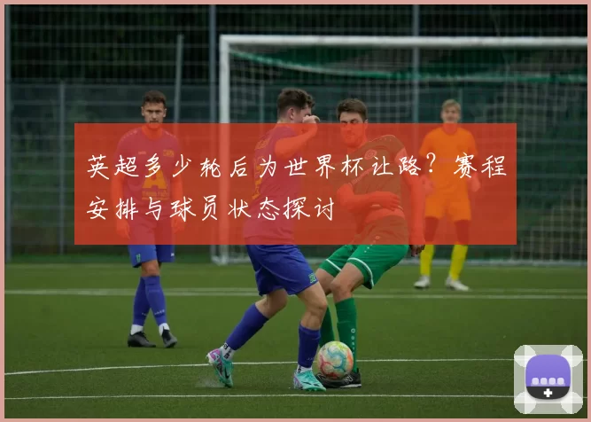 英超多少轮后为世界杯让路?赛程安排与球员状态探讨