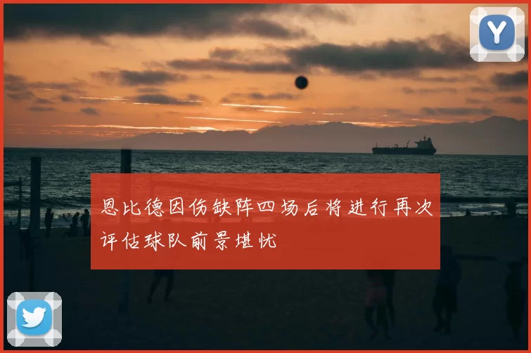 恩比德因伤缺阵四场后将进行再次评估球队前景堪忧