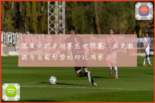 深度分析非洲赛区世预赛：历史数据与当前形势的对比洞察