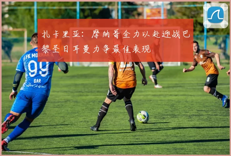扎卡里亚:摩纳哥全力以赴迎战巴黎圣日耳曼力争最佳表现