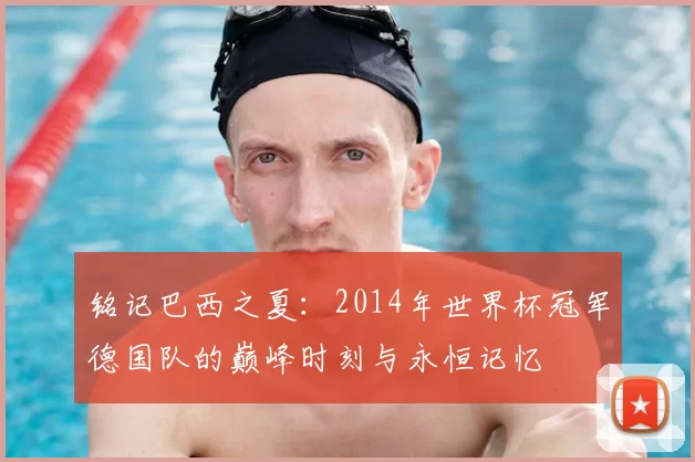 铭记巴西之夏：2014年世界杯冠军德国队的巅峰时刻与永恒记忆