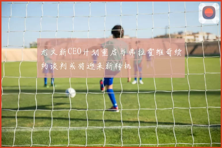 尤文新CEO计划重启与弗拉霍维奇续约谈判或将迎来新转机
