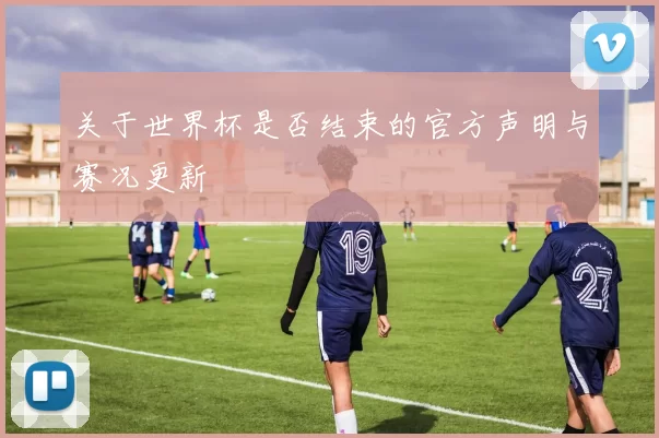 关于世界杯是否结束的官方声明与赛况更新