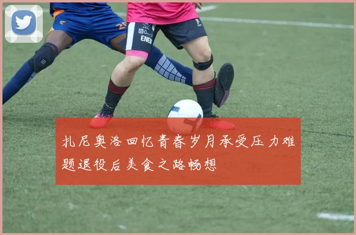 扎尼奥洛回忆青春岁月承受压力难题退役后美食之路畅想