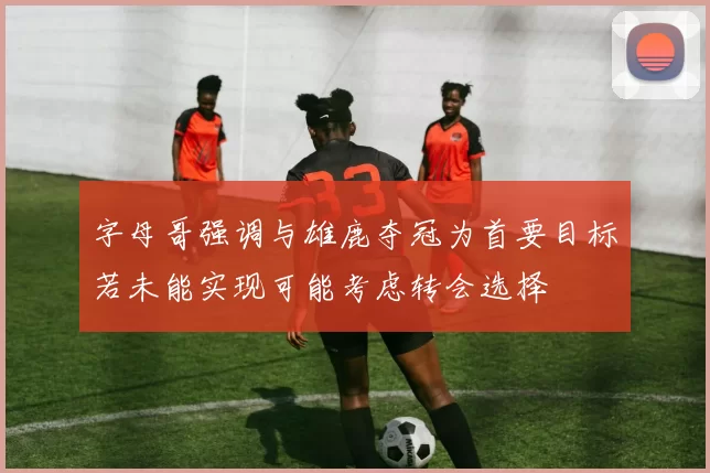 字母哥强调与雄鹿夺冠为首要目标若未能实现可能考虑转会选择