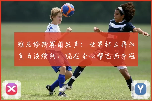 维尼修斯赛前发声:世界杯后再和皇马谈续约,现在全心帮巴西夺冠