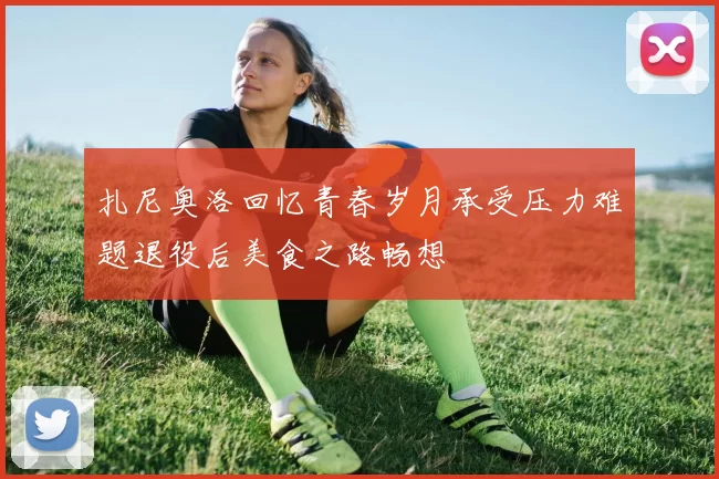 扎尼奥洛回忆青春岁月承受压力难题退役后美食之路畅想