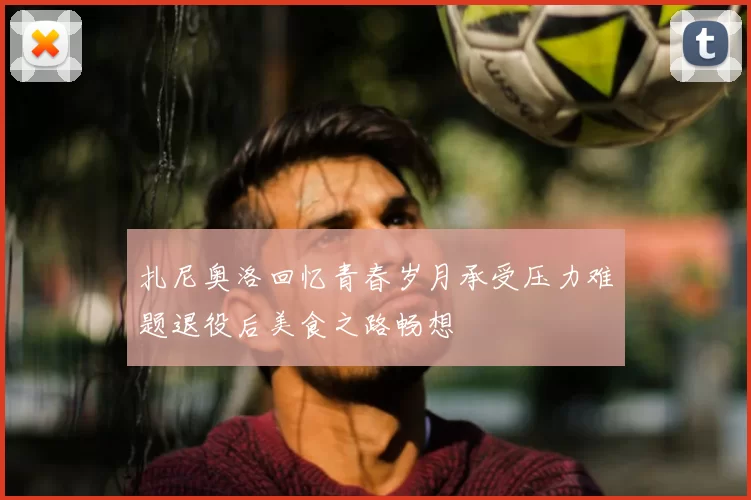 扎尼奥洛回忆青春岁月承受压力难题退役后美食之路畅想