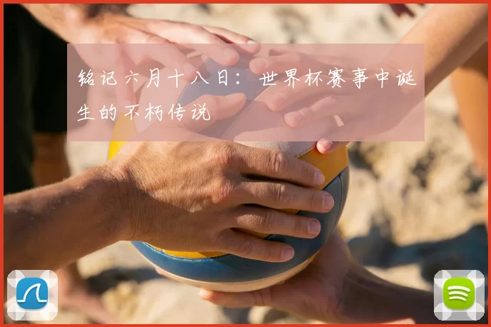 铭记六月十八日:世界杯赛事中诞生的不朽传说