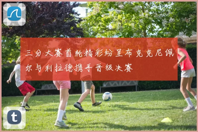 三分大赛首轮精彩纷呈布克克尼佩尔与利拉德携手晋级决赛