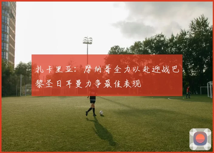 扎卡里亚：摩纳哥全力以赴迎战巴黎圣日耳曼力争最佳表现