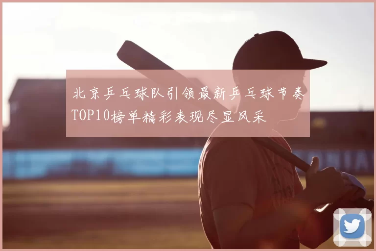 北京乒乓球队引领最新乒乓球节奏TOP10榜单精彩表现尽显风采