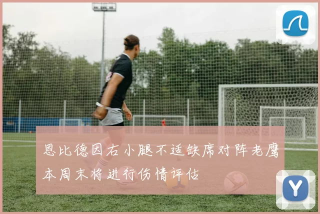 恩比德因右小腿不适缺席对阵老鹰本周末将进行伤情评估