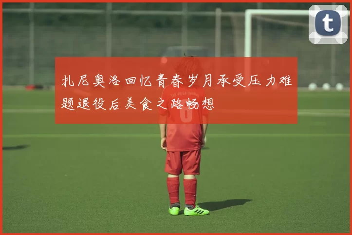 扎尼奥洛回忆青春岁月承受压力难题退役后美食之路畅想