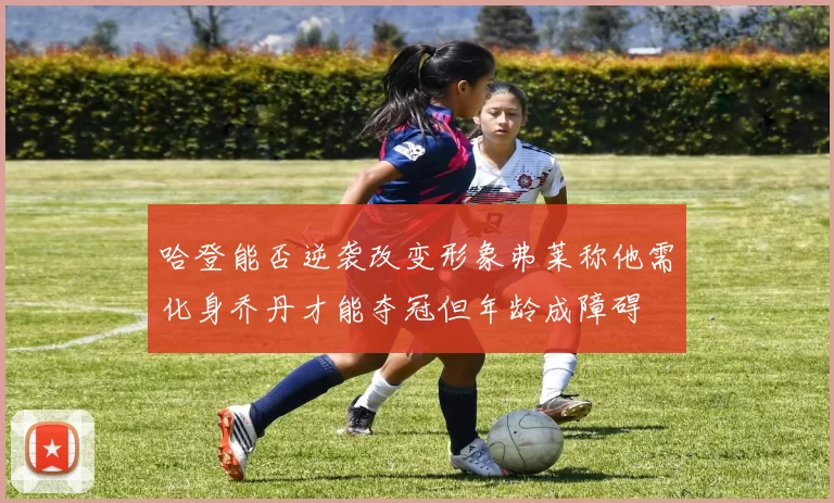哈登能否逆袭改变形象弗莱称他需化身乔丹才能夺冠但年龄成障碍