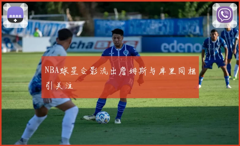 NBA球星合影流出詹姆斯与库里同框引关注