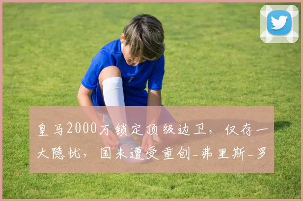 皇马2000万锁定顶级边卫，仅存一大隐忧，国米遭受重创_弗里斯_罗马_皇家马德里