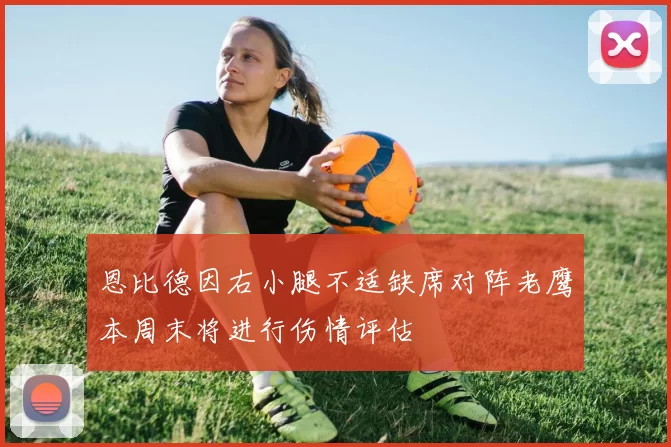 恩比德因右小腿不适缺席对阵老鹰本周末将进行伤情评估