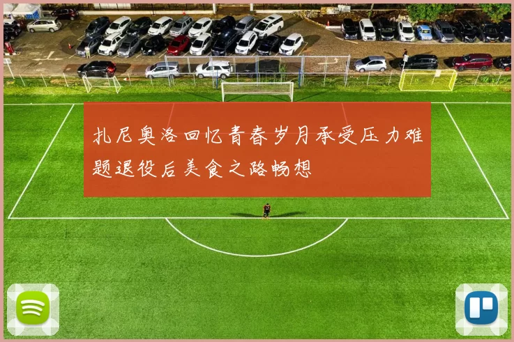 扎尼奥洛回忆青春岁月承受压力难题退役后美食之路畅想