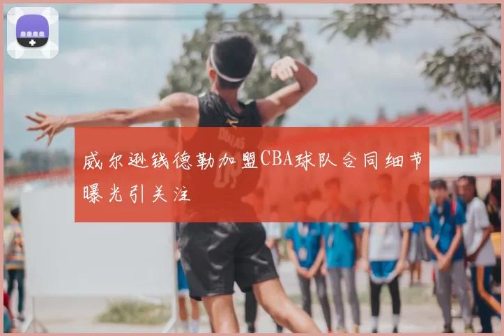 威尔逊钱德勒加盟CBA球队合同细节曝光引关注