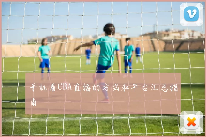 手机看CBA直播的方式和平台汇总指南
