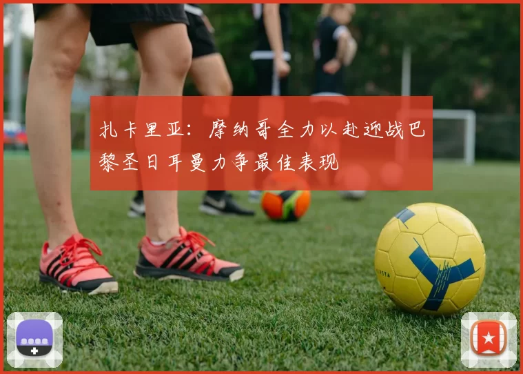 扎卡里亚：摩纳哥全力以赴迎战巴黎圣日耳曼力争最佳表现