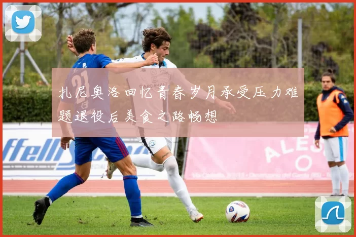扎尼奥洛回忆青春岁月承受压力难题退役后美食之路畅想