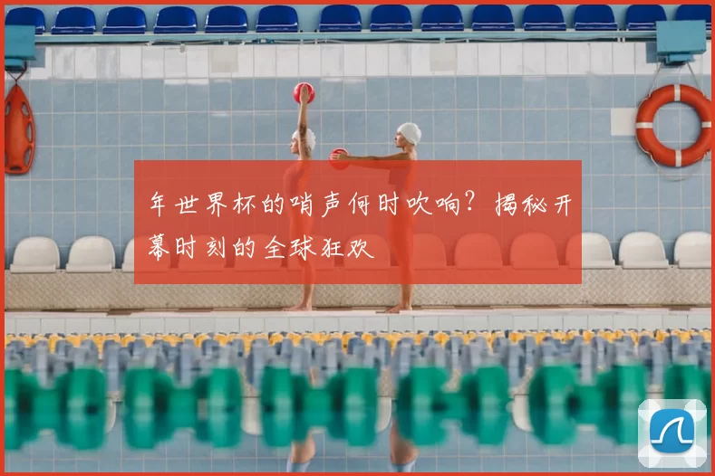 年世界杯的哨声何时吹响？揭秘开幕时刻的全球狂欢