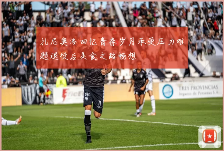 扎尼奥洛回忆青春岁月承受压力难题退役后美食之路畅想