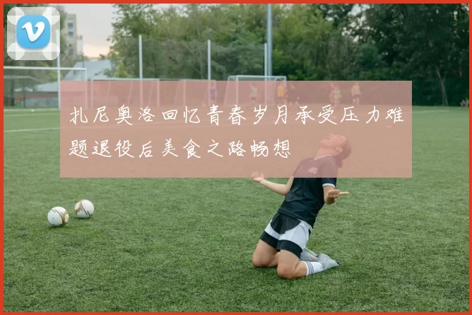 扎尼奥洛回忆青春岁月承受压力难题退役后美食之路畅想