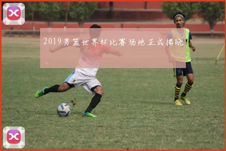 2019男篮世界杯比赛场地正式揭晓