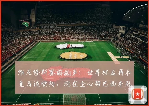 维尼修斯赛前发声:世界杯后再和皇马谈续约,现在全心帮巴西夺冠